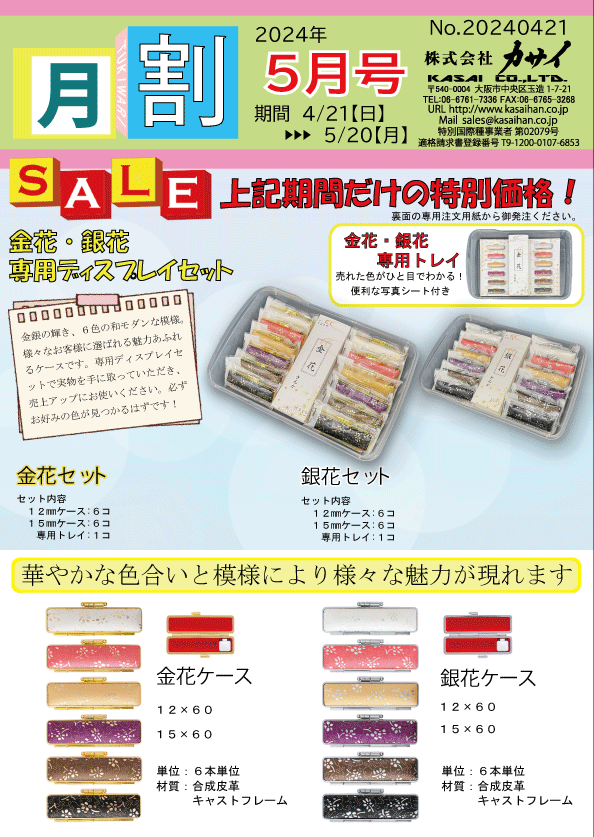 月割 5月号
期間 4/21（日） →→ 5/20（月）
株式会社 カサイ
〒540-0004 大阪市中央区玉造1-7-21
TEL: 06-6763-7336 FAX: 06-6765-3268
URL: http://www.kasaihan.com
Mail: sales@kasaihan.co.jp

SALE
上記期間だけの特別価格！
※商品の用途や詳細については当社までお問い合わせください。

金花・銀花専用ディスプレイセット
金花・銀花専用トレイ
売れた分だけ補充できる！便利な写真シート付き

金花セット
セット内容：

12mmケース：6コ
15mmケース：6コ
専用トレイ：1コ
銀花セット
セット内容：

12mmケース：6コ
15mmケース：6コ
専用トレイ：1コ
華やかな色合いと模様により様々な魅力が現れます

ケース詳細
金花ケース

サイズ：12×60、15×60
単位：6本単位
材質：合成皮革、キャストフレーム
銀花ケース

サイズ：12×60、15×60
単位：6本単位
材質：合成皮革、キャストフレーム