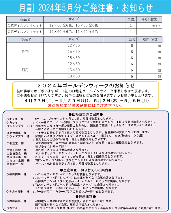 月割 2024年5月分ご発注書・お知らせ

商品名・サイズ・単位・御発注数
金花ディスプレイセット

サイズ: 12 × 60 全6色、15 × 60 全6色
単位: セット
御発注数: 空欄
銀花ディスプレイセット

サイズ: 12 × 60 全6色、15 × 60 全6色
単位: セット
御発注数: 空欄
金花

サイズ: 12 × 60、15 × 60、18 × 60
単位: 6
御発注数: 空欄
銀花

サイズ: 12 × 60、15 × 60、18 × 60
単位: 6
御発注数: 空欄
2024年ゴールデンウィークのお知らせ
誠に勝手ではございますが、下記の期間をゴールデンウィーク休暇とさせて頂きます。
ご不便をおかけいたしますが、何卒ご理解とご協力を賜りますようお願い申し上げます。

休業期間: 4月27日(土)～4月29日(月)、5月2日(木)～5月6日(月)
※別製加工品等の納期にはご注意下さい。

●価格改定のご案内
モデチ様: Mケース、プラケースが4月20日より価格改定となります。
カナイ様: KK＝BOX・KK＝別注・ラップ箱が4月21日より価格改定となります。
ササガワマーケット様: 毎年サンプル出荷が混雑の為、特注品は4月2日より生産および発送を開始いたします。
受発注業務様: サンプル商品の5月1日より価格改定となります。
宮川正雄様: 金銀花が4月21日より価格改定となります。
その他取引先様: ゴールデンウィーク明け5月7日より改定価格となります。
●生産停止・切り替えのご案内
谷川製版様: ハローケースおよびKK＝別注が4月12日より生産停止となります。
ササガワ印材様: 一部在庫品が生産終了となります。
市販ケース: 和田印ケースOPP袋の大部分が終了予定。
